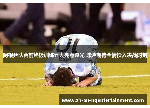 阿根廷队赛前终极训练五大亮点曝光 球迷期待全情投入决战时刻
