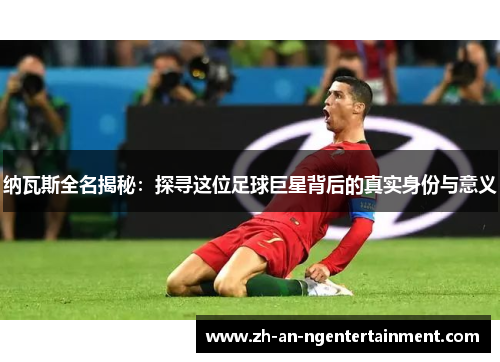 纳瓦斯全名揭秘：探寻这位足球巨星背后的真实身份与意义