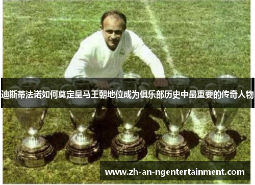 迪斯蒂法诺如何奠定皇马王朝地位成为俱乐部历史中最重要的传奇人物
