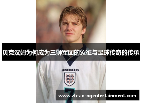 贝克汉姆为何成为三狮军团的象征与足球传奇的传承
