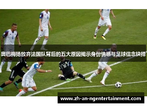 奥巴梅扬放弃法国队背后的五大原因揭示身份情感与足球信念抉择