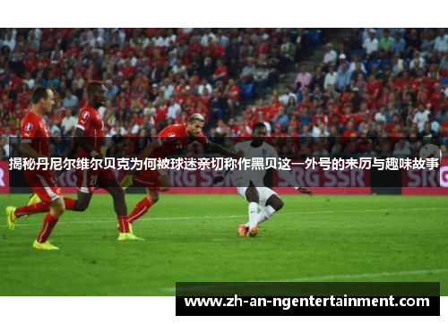 揭秘丹尼尔维尔贝克为何被球迷亲切称作黑贝这一外号的来历与趣味故事