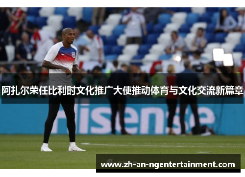 阿扎尔荣任比利时文化推广大使推动体育与文化交流新篇章