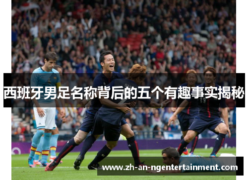 西班牙男足名称背后的五个有趣事实揭秘
