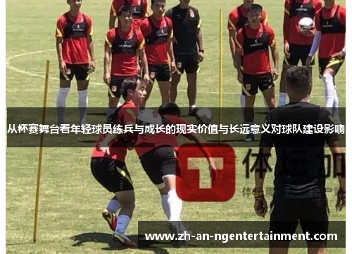 从杯赛舞台看年轻球员练兵与成长的现实价值与长远意义对球队建设影响
