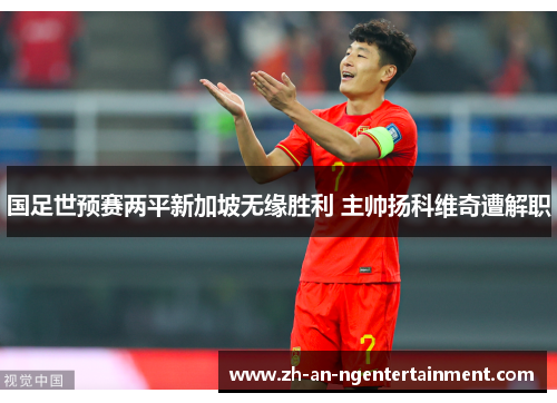 国足世预赛两平新加坡无缘胜利 主帅扬科维奇遭解职